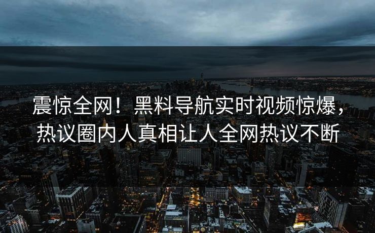 震惊全网！黑料导航实时视频惊爆，热议圈内人真相让人全网热议不断