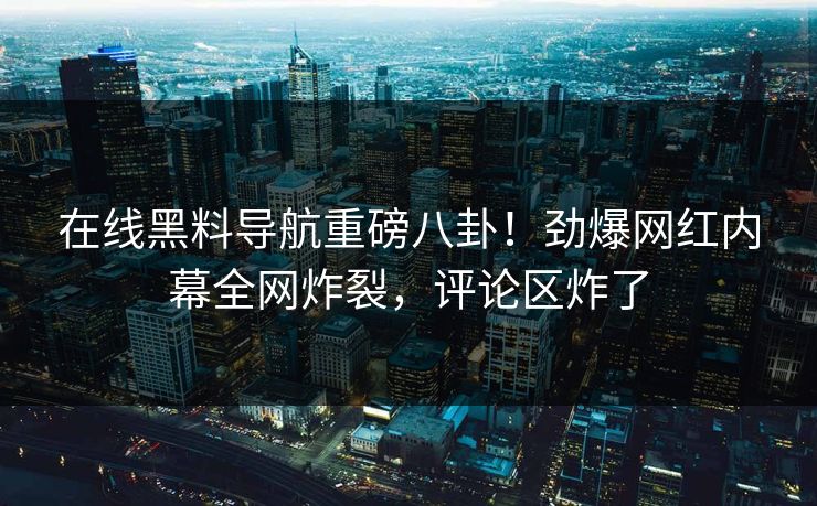 在线黑料导航重磅八卦！劲爆网红内幕全网炸裂，评论区炸了