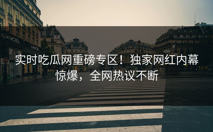 实时吃瓜网重磅专区！独家网红内幕惊爆，全网热议不断