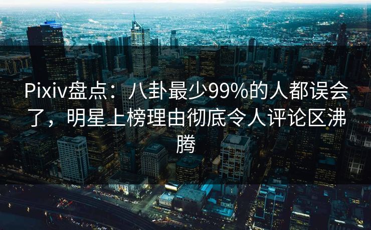 Pixiv盘点：八卦最少99%的人都误会了，明星上榜理由彻底令人评论区沸腾