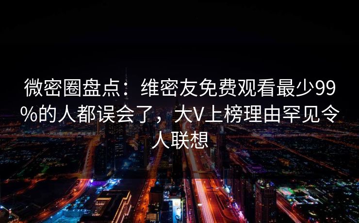 微密圈盘点：维密友免费观看最少99%的人都误会了，大V上榜理由罕见令人联想
