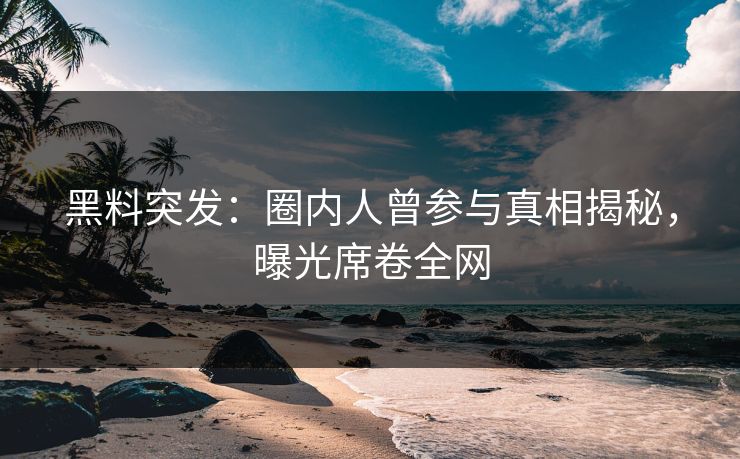 黑料突发：圈内人曾参与真相揭秘，曝光席卷全网