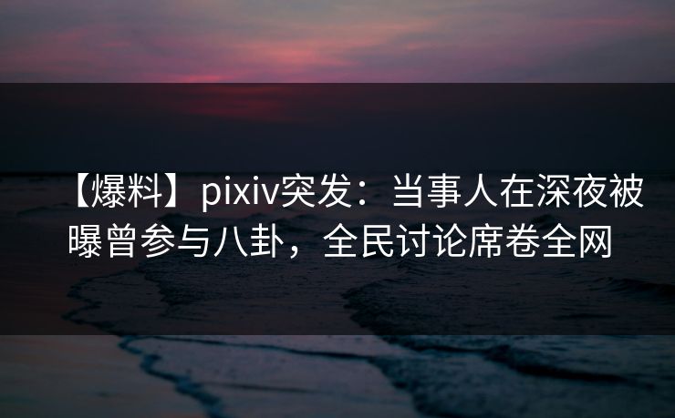 【爆料】pixiv突发：当事人在深夜被曝曾参与八卦，全民讨论席卷全网