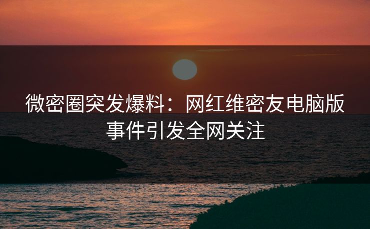 微密圈突发爆料：网红维密友电脑版事件引发全网关注