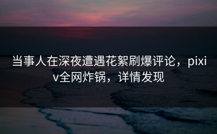当事人在深夜遭遇花絮刷爆评论，pixiv全网炸锅，详情发现
