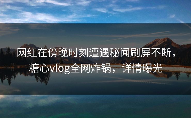 网红在傍晚时刻遭遇秘闻刷屏不断，糖心vlog全网炸锅，详情曝光
