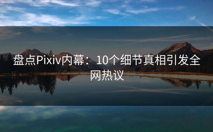 盘点Pixiv内幕：10个细节真相引发全网热议