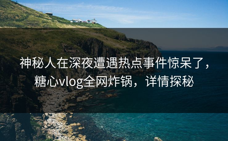 神秘人在深夜遭遇热点事件惊呆了，糖心vlog全网炸锅，详情探秘