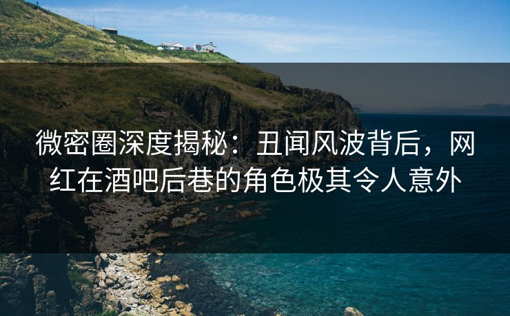 微密圈深度揭秘：丑闻风波背后，网红在酒吧后巷的角色极其令人意外