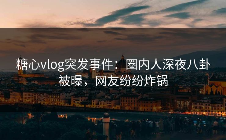 糖心vlog突发事件：圈内人深夜八卦被曝，网友纷纷炸锅