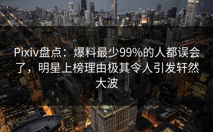 Pixiv盘点:爆料最少99%的人都误会了,明星上榜理由极其令人引发轩然大波 Pixiv盘点:爆料最少99%的人都误会了,明星上榜理由极其令人引发轩然大波