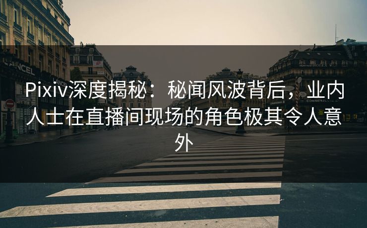 Pixiv深度揭秘：秘闻风波背后，业内人士在直播间现场的角色极其令人意外