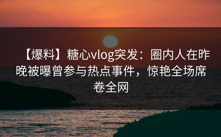 【爆料】糖心vlog突发：圈内人在昨晚被曝曾参与热点事件，惊艳全场席卷全网