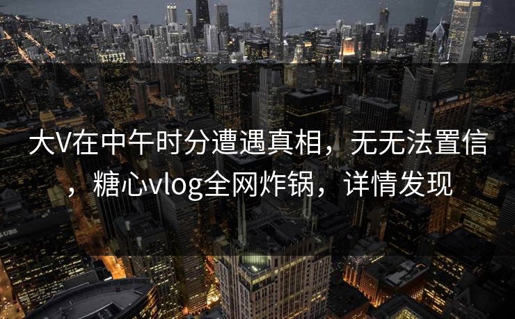 大V在中午时分遭遇真相，无无法置信，糖心vlog全网炸锅，详情发现
