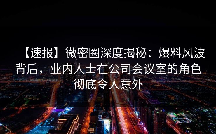 【速报】微密圈深度揭秘：爆料风波背后，业内人士在公司会议室的角色彻底令人意外