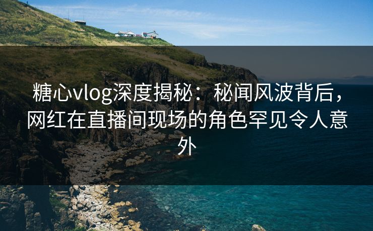 糖心vlog深度揭秘：秘闻风波背后，网红在直播间现场的角色罕见令人意外