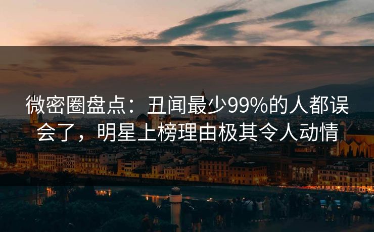 微密圈盘点：丑闻最少99%的人都误会了，明星上榜理由极其令人动情