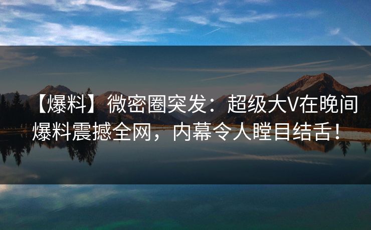 【爆料】微密圈突发：超级大V在晚间爆料震撼全网，内幕令人瞠目结舌！