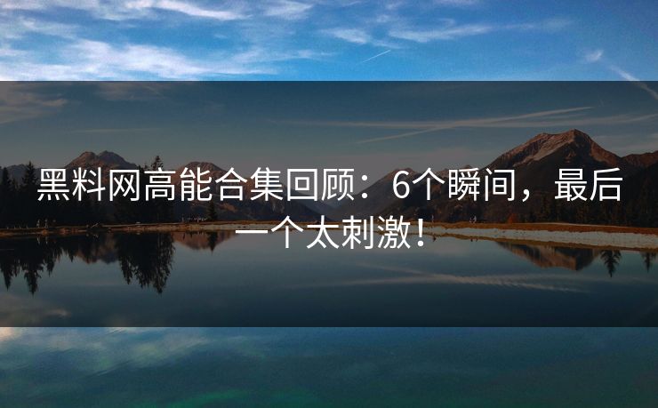 黑料网高能合集回顾：6个瞬间，最后一个太刺激！