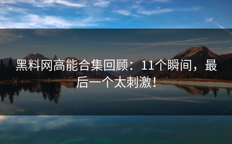 黑料网高能合集回顾：11个瞬间，最后一个太刺激！