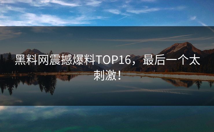黑料网震撼爆料TOP16，最后一个太刺激！