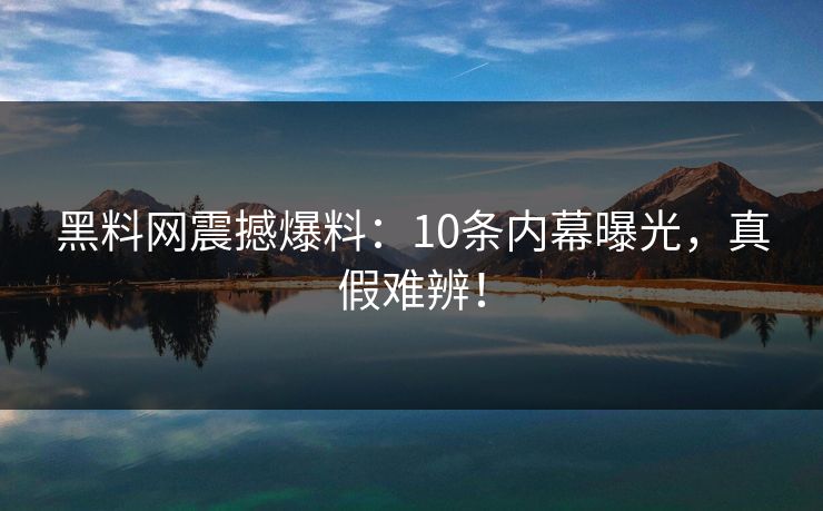 黑料网震撼爆料：10条内幕曝光，真假难辨！