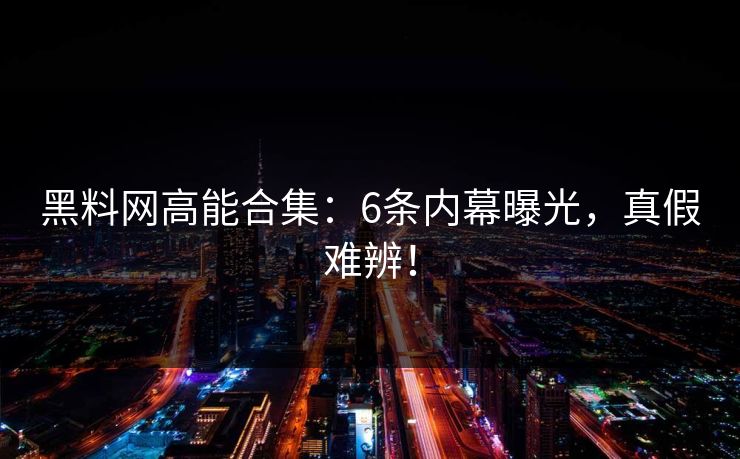 黑料网高能合集：6条内幕曝光，真假难辨！
