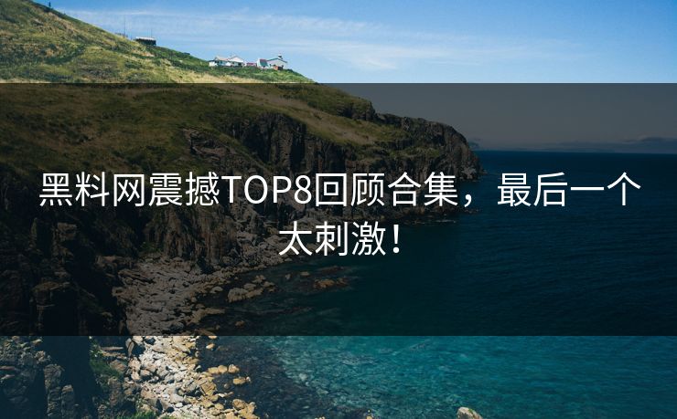 黑料网震撼TOP8回顾合集，最后一个太刺激！