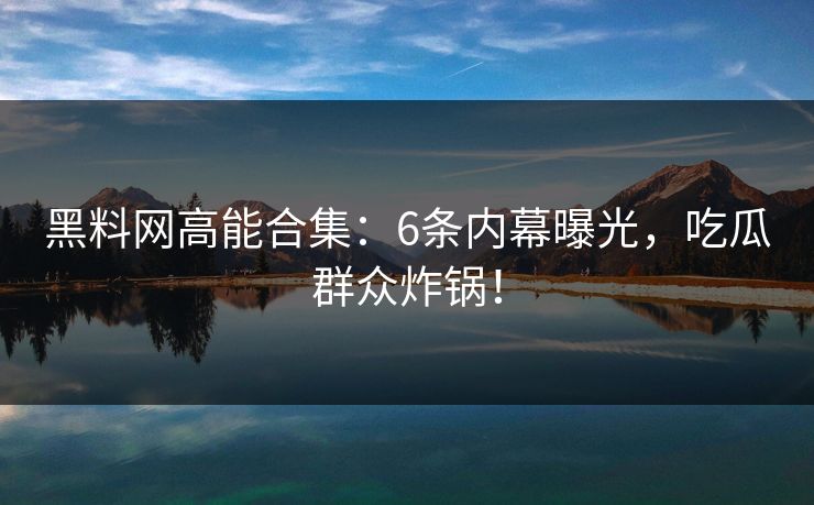 黑料网高能合集：6条内幕曝光，吃瓜群众炸锅！
