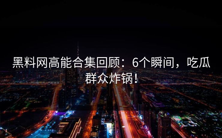黑料网高能合集回顾：6个瞬间，吃瓜群众炸锅！