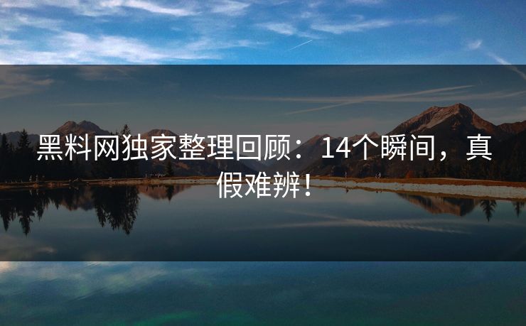 黑料网独家整理回顾：14个瞬间，真假难辨！