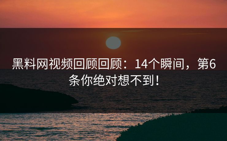 黑料网视频回顾回顾：14个瞬间，第6条你绝对想不到！