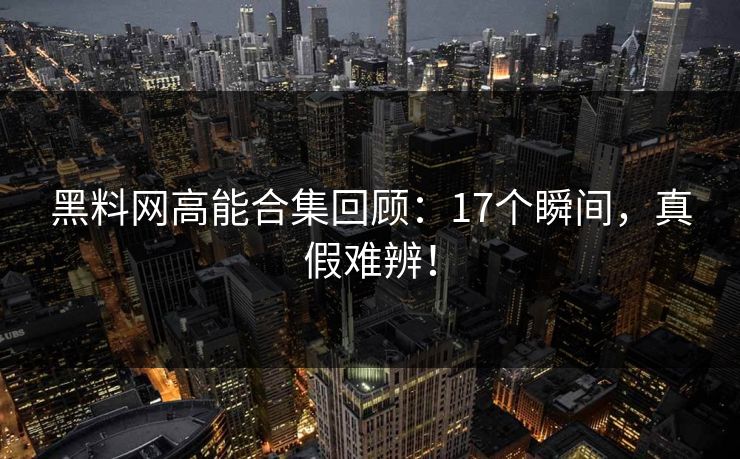 黑料网高能合集回顾：17个瞬间，真假难辨！