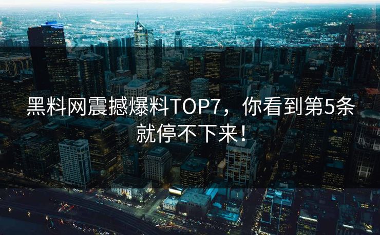 黑料网震撼爆料TOP7，你看到第5条就停不下来！