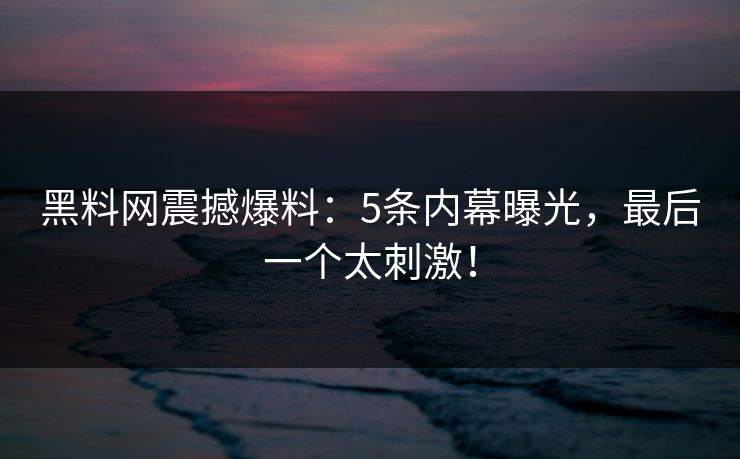 黑料网震撼爆料：5条内幕曝光，最后一个太刺激！