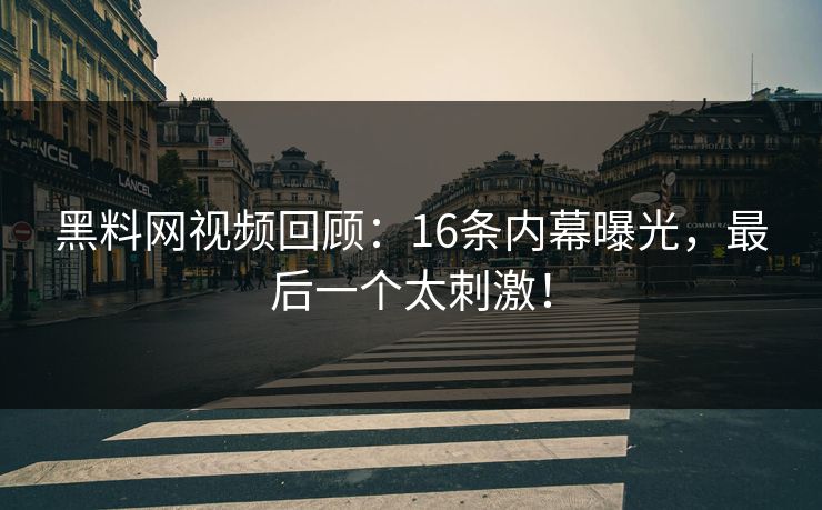 黑料网视频回顾：16条内幕曝光，最后一个太刺激！