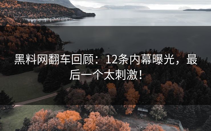 黑料网翻车回顾：12条内幕曝光，最后一个太刺激！