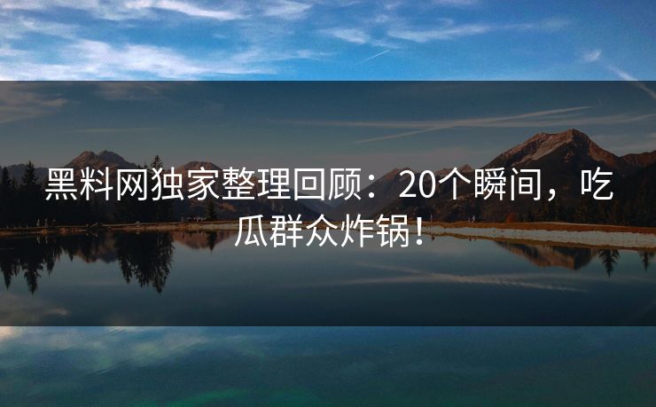 黑料网独家整理回顾：20个瞬间，吃瓜群众炸锅！