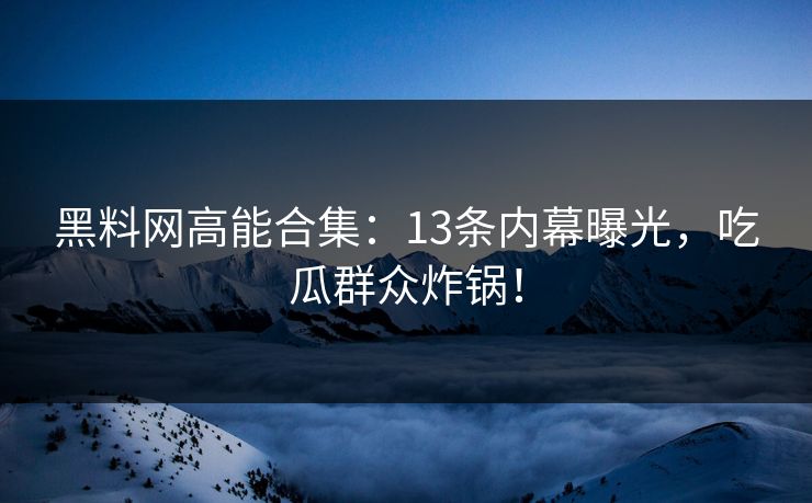 黑料网高能合集：13条内幕曝光，吃瓜群众炸锅！