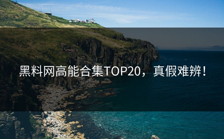 黑料网高能合集TOP20，真假难辨！
