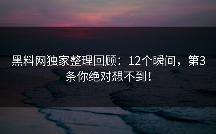 黑料网独家整理回顾：12个瞬间，第3条你绝对想不到！