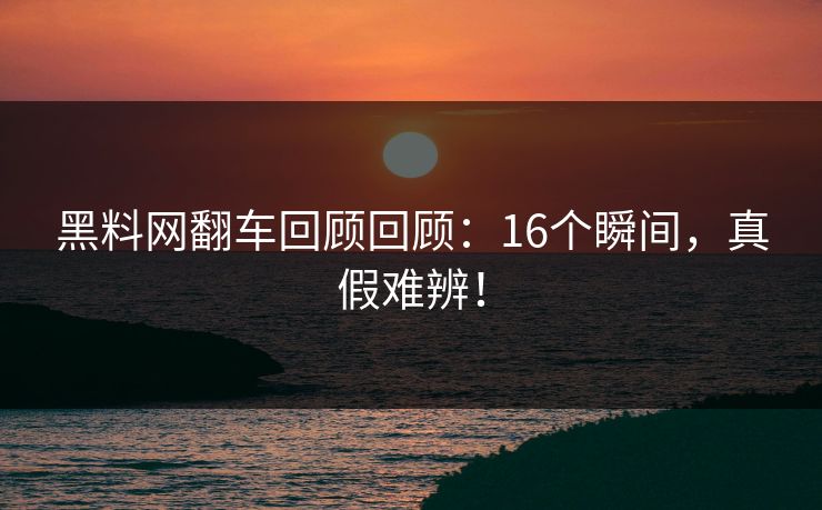 黑料网翻车回顾回顾：16个瞬间，真假难辨！