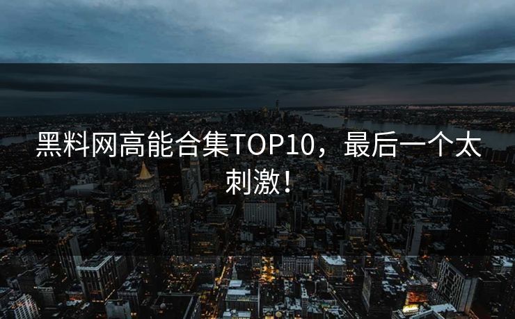 黑料网高能合集TOP10，最后一个太刺激！