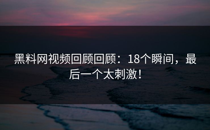 黑料网视频回顾回顾：18个瞬间，最后一个太刺激！