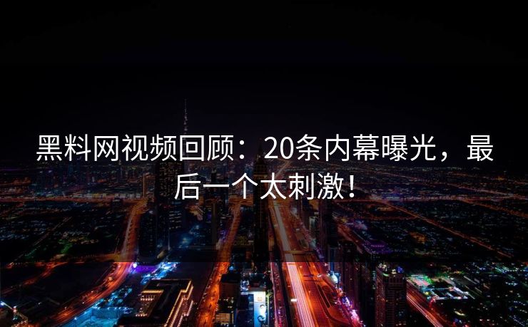黑料网视频回顾：20条内幕曝光，最后一个太刺激！