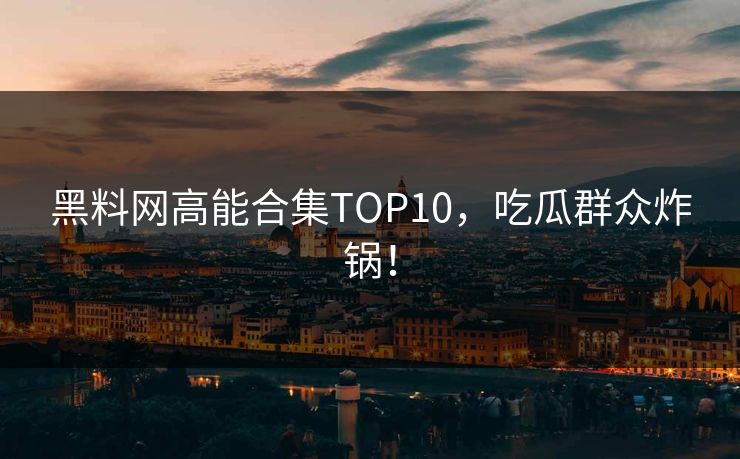 黑料网高能合集TOP10，吃瓜群众炸锅！