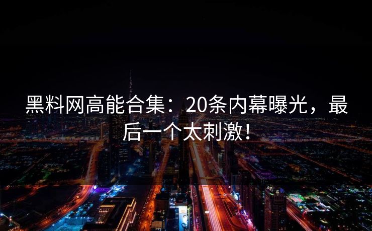 黑料网高能合集：20条内幕曝光，最后一个太刺激！