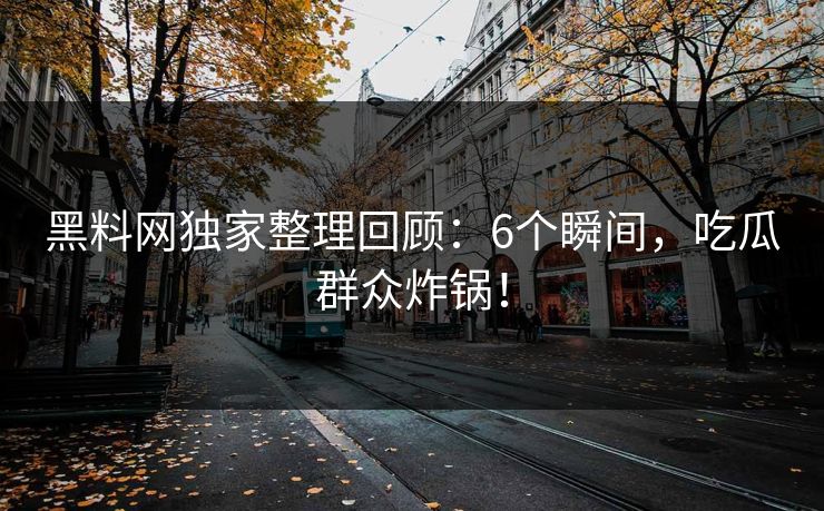 黑料网独家整理回顾：6个瞬间，吃瓜群众炸锅！