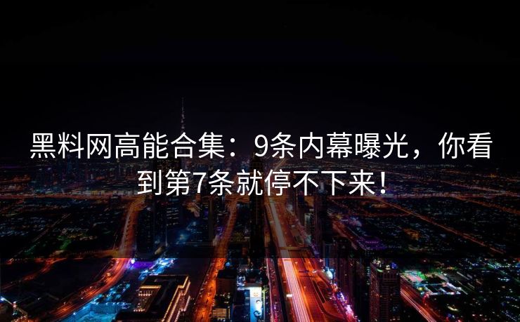黑料网高能合集：9条内幕曝光，你看到第7条就停不下来！