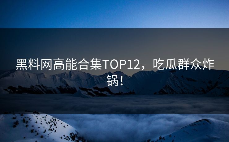 黑料网高能合集TOP12，吃瓜群众炸锅！